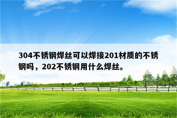 304不锈钢焊丝可以焊接201材质的不锈钢吗，202不锈钢用什么焊丝。