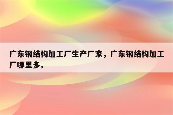 广东钢结构加工厂生产厂家，广东钢结构加工厂哪里多。