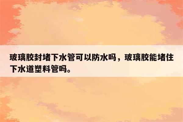 玻璃胶封堵下水管可以防水吗，玻璃胶能堵住下水道塑料管吗。