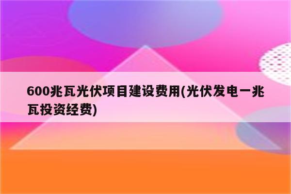 600兆瓦光伏项目建设费用(光伏发电一兆瓦投资经费)