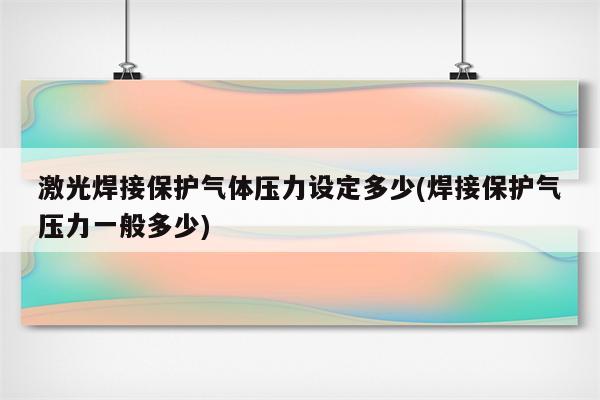 激光焊接保护气体压力设定多少(焊接保护气压力一般多少)