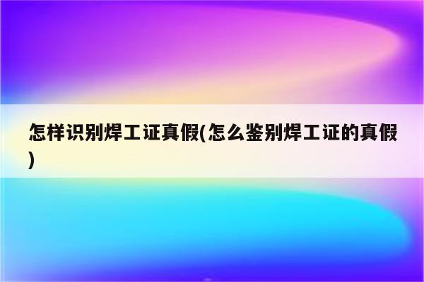 怎样识别焊工证真假(怎么鉴别焊工证的真假)