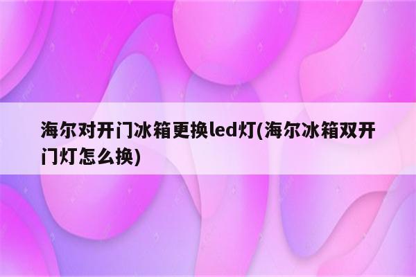 海尔对开门冰箱更换led灯(海尔冰箱双开门灯怎么换)