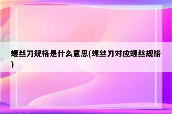 螺丝刀规格是什么意思(螺丝刀对应螺丝规格)