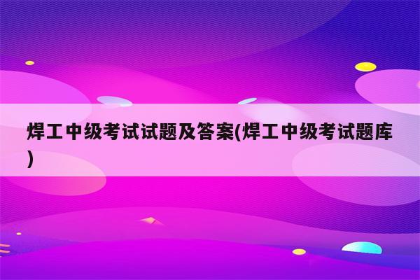 焊工中级考试试题及答案(焊工中级考试题库)