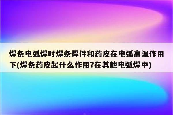 焊条电弧焊时焊条焊件和药皮在电弧高温作用下(焊条药皮起什么作用?在其他电弧焊中)