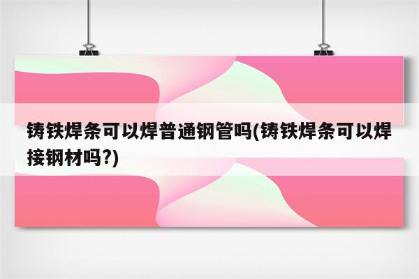 铸铁焊条可以焊普通钢管吗(铸铁焊条可以焊接钢材吗?)