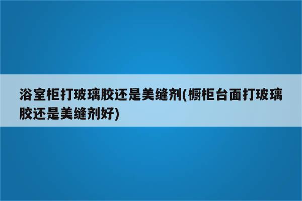 浴室柜打玻璃胶还是美缝剂(橱柜台面打玻璃胶还是美缝剂好)