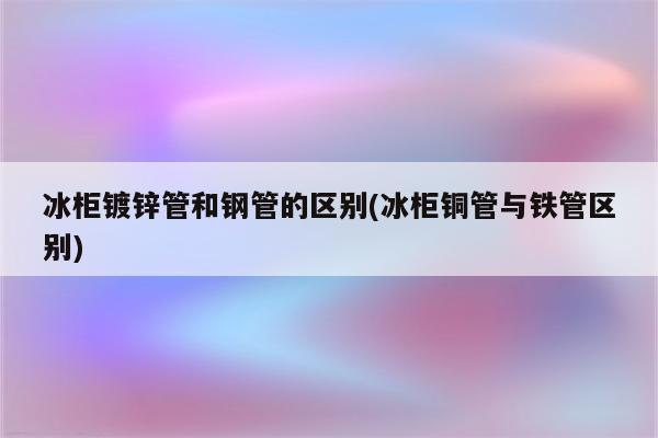 冰柜镀锌管和钢管的区别(冰柜铜管与铁管区别)