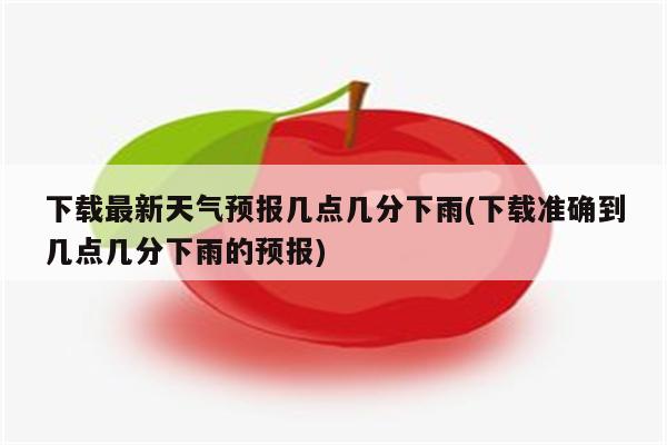 下载最新天气预报几点几分下雨(下载准确到几点几分下雨的预报)