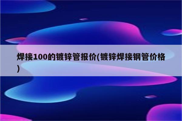 焊接100的镀锌管报价(镀锌焊接钢管价格)