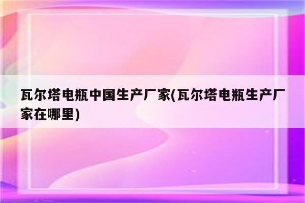 瓦尔塔电瓶中国生产厂家(瓦尔塔电瓶生产厂家在哪里)