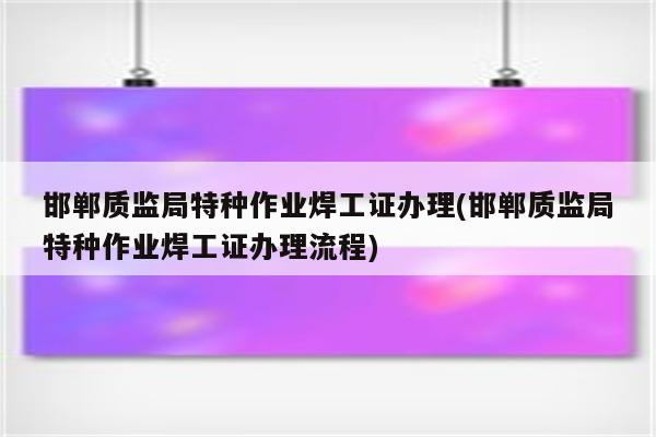 邯郸质监局特种作业焊工证办理(邯郸质监局特种作业焊工证办理流程)