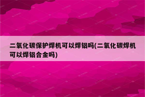 二氧化碳保护焊机可以焊铝吗(二氧化碳焊机可以焊铝合金吗)