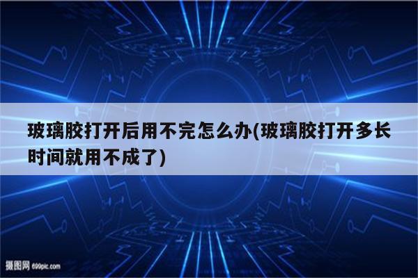 玻璃胶打开后用不完怎么办(玻璃胶打开多长时间就用不成了)