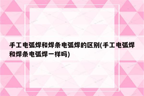 手工电弧焊和焊条电弧焊的区别(手工电弧焊和焊条电弧焊一样吗)