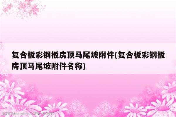 复合板彩钢板房顶马尾坡附件(复合板彩钢板房顶马尾坡附件名称)