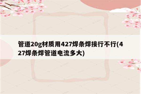 管道20g材质用427焊条焊接行不行(427焊条焊管道电流多大)