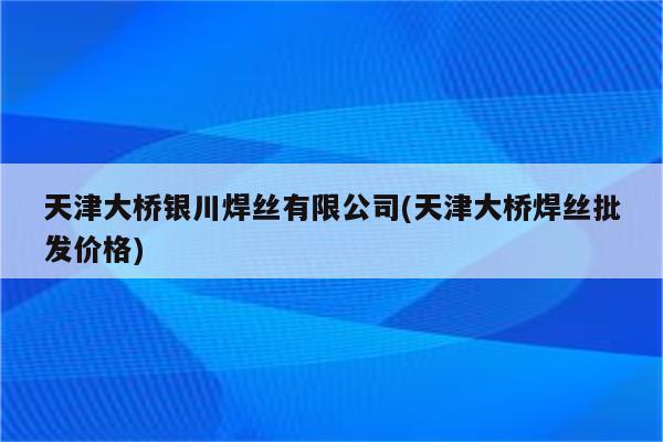 天津大桥银川焊丝有限公司(天津大桥焊丝批发价格)