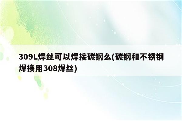 309L焊丝可以焊接碳钢么(碳钢和不锈钢焊接用308焊丝)