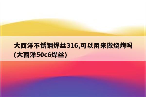 大西洋不锈钢焊丝316,可以用来做烧烤吗(大西洋50c6焊丝)