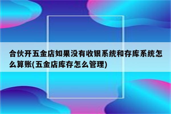 合伙开五金店如果没有收银系统和存库系统怎么算账(五金店库存怎么管理)