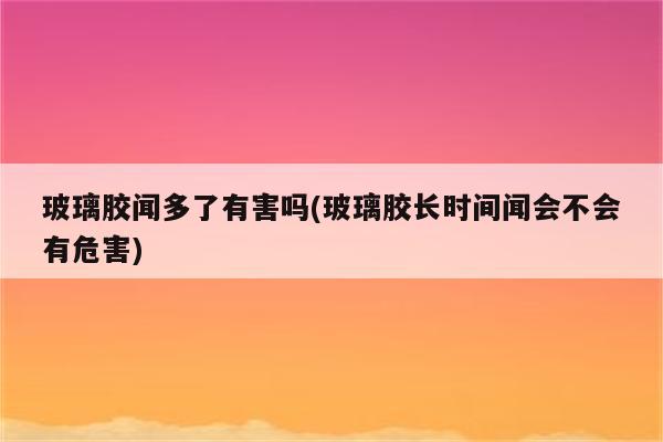 玻璃胶闻多了有害吗(玻璃胶长时间闻会不会有危害)