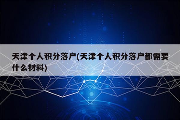 天津个人积分落户(天津个人积分落户都需要什么材料)