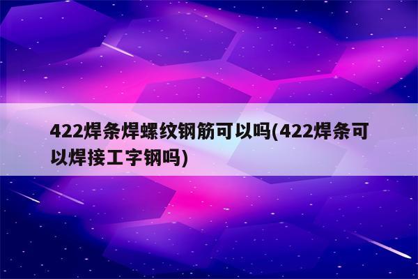 422焊条焊螺纹钢筋可以吗(422焊条可以焊接工字钢吗)