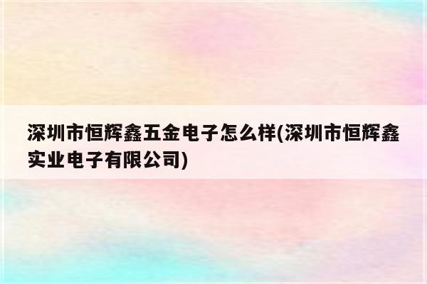 深圳市恒辉鑫五金电子怎么样(深圳市恒辉鑫实业电子有限公司)