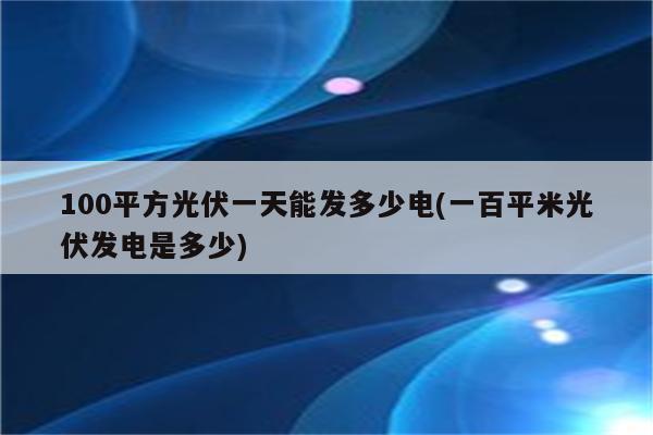 100平方光伏一天能发多少电(一百平米光伏发电是多少)