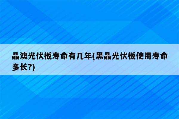 晶澳光伏板寿命有几年(黑晶光伏板使用寿命多长?)