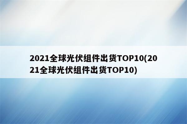 2021全球光伏组件出货TOP10(2021全球光伏组件出货TOP10)