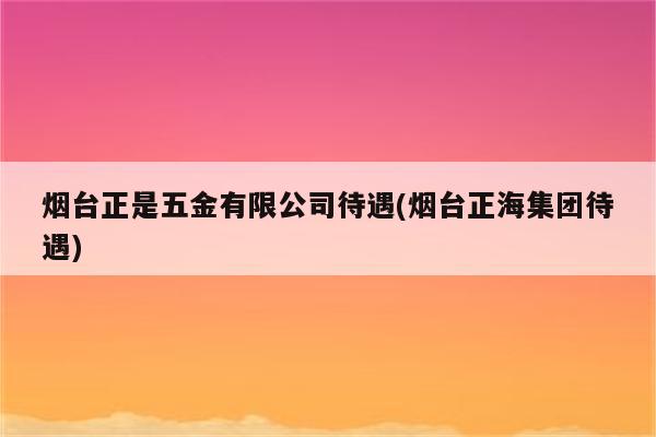 烟台正是五金有限公司待遇(烟台正海集团待遇)