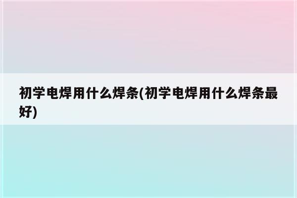 初学电焊用什么焊条(初学电焊用什么焊条最好)