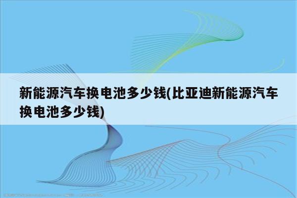 新能源汽车换电池多少钱(比亚迪新能源汽车换电池多少钱)