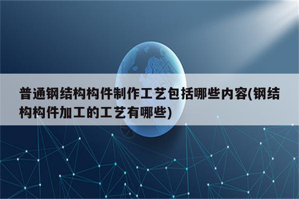 普通钢结构构件制作工艺包括哪些内容(钢结构构件加工的工艺有哪些)