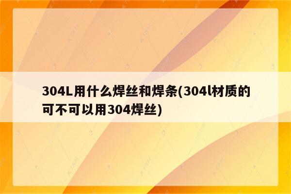 304L用什么焊丝和焊条(304l材质的可不可以用304焊丝)