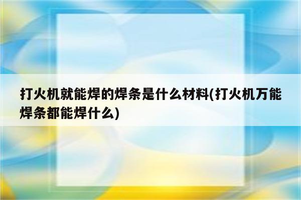 打火机就能焊的焊条是什么材料(打火机万能焊条都能焊什么)