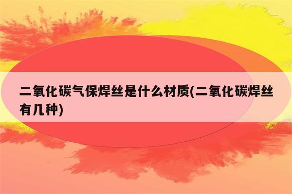 二氧化碳气保焊丝是什么材质(二氧化碳焊丝有几种)