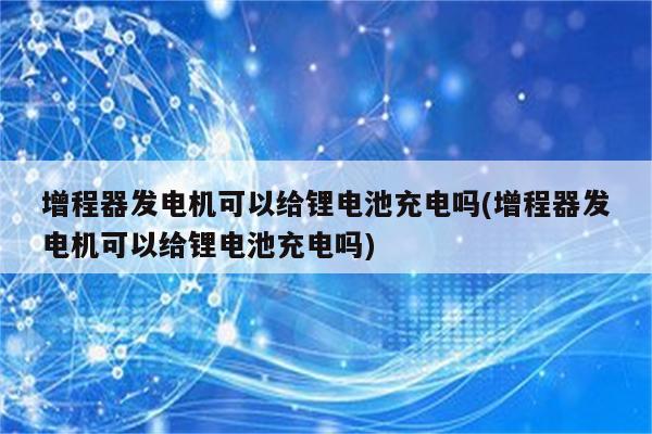 增程器发电机可以给锂电池充电吗(增程器发电机可以给锂电池充电吗)