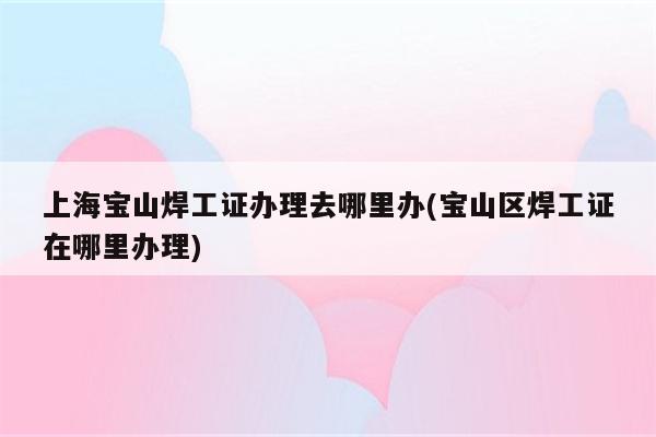 上海宝山焊工证办理去哪里办(宝山区焊工证在哪里办理)