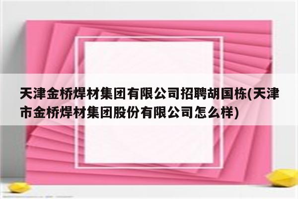 天津金桥焊材集团有限公司招聘胡国栋(天津市金桥焊材集团股份有限公司怎么样)