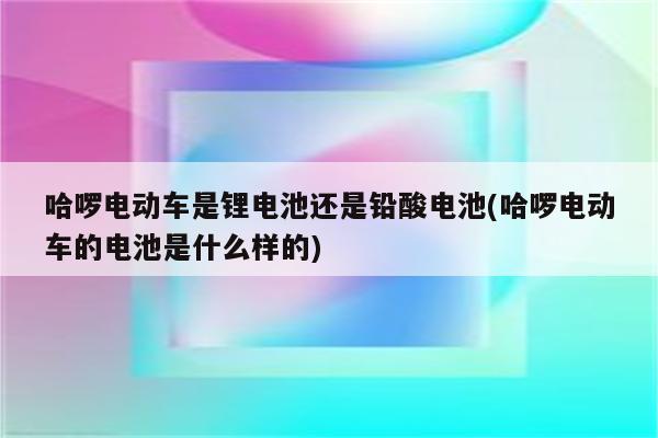 哈啰电动车是锂电池还是铅酸电池(哈啰电动车的电池是什么样的)