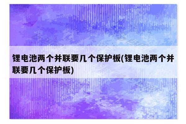 锂电池两个并联要几个保护板(锂电池两个并联要几个保护板)