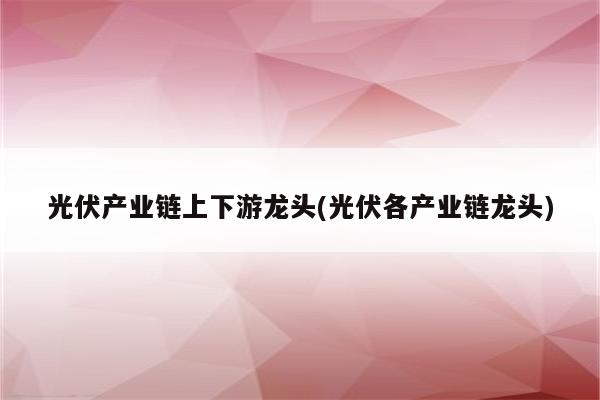 光伏产业链上下游龙头(光伏各产业链龙头)