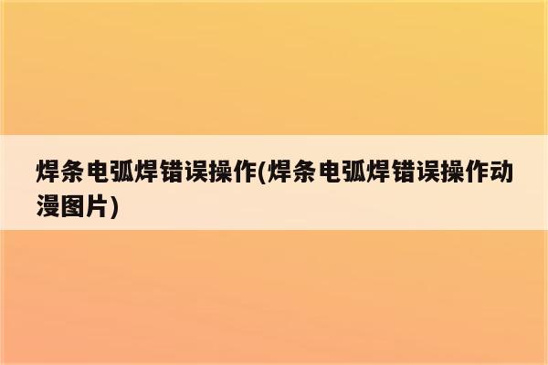 焊条电弧焊错误操作(焊条电弧焊错误操作动漫图片)