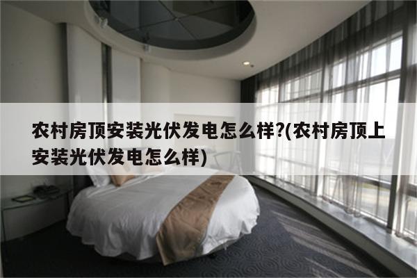 农村房顶安装光伏发电怎么样?(农村房顶上安装光伏发电怎么样)