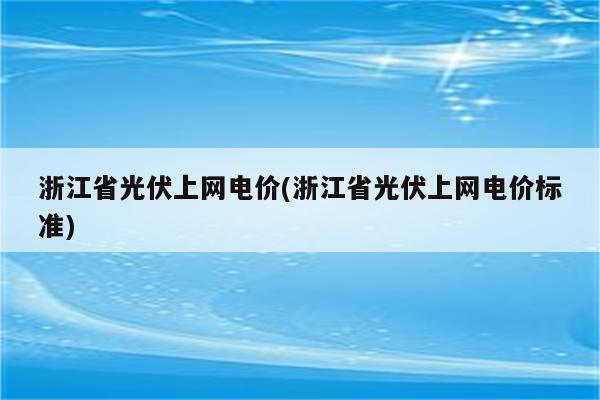 浙江省光伏上网电价(浙江省光伏上网电价标准)