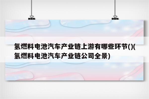 氢燃料电池汽车产业链上游有哪些环节()(氢燃料电池汽车产业链公司全景)